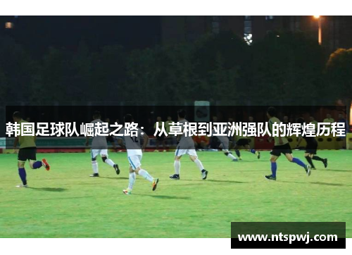 韩国足球队崛起之路：从草根到亚洲强队的辉煌历程