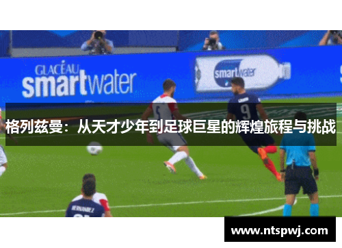 格列兹曼：从天才少年到足球巨星的辉煌旅程与挑战