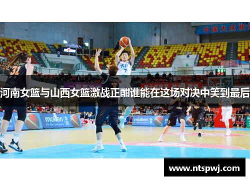 河南女篮与山西女篮激战正酣谁能在这场对决中笑到最后