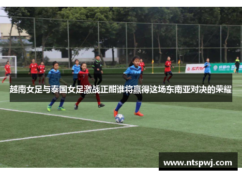 越南女足与泰国女足激战正酣谁将赢得这场东南亚对决的荣耀